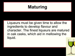 Maturing Liqueurs must be given time to allow the ingredients to develop flavour and character. The finest liqueurs are matured in oak casks, which aid in mellowing the liquid. 