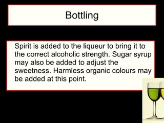 Bottling Spirit is added to the liqueur to bring it to the correct alcoholic strength. Sugar syrup may also be added to adjust the sweetness. Harmless organic colours may be added at this point.  