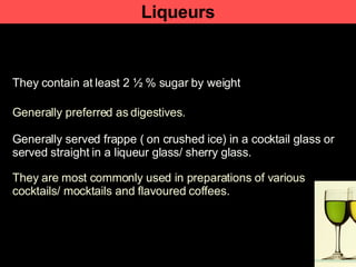 Liqueurs They contain at least 2 ½ % sugar by weight Generally preferred as   digestives. Generally served frappe ( on crushed ice) in a cocktail glass or served straight in a liqueur glass/ sherry glass. They are most commonly used in preparations of various cocktails/ mocktails and flavoured coffees.  