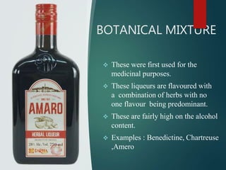 BOTANICAL MIXTURE
 These were first used for the
medicinal purposes.
 These liqueurs are flavoured with
a combination of herbs with no
one flavour being predominant.
 These are fairly high on the alcohol
content.
 Examples : Benedictine, Chartreuse
,Amero
 