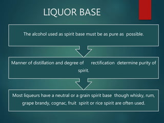 LIQUOR BASE
Most liqueurs have a neutral or a grain spirit base though whisky, rum,
grape brandy, cognac, fruit spirit or rice spirit are often used.
Manner of distillation and degree of rectification determine purity of
spirit.
The alcohol used as spirit base must be as pure as possible.
 