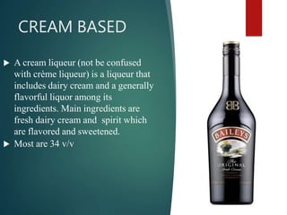 CREAM BASED
 A cream liqueur (not be confused
with crème liqueur) is a liqueur that
includes dairy cream and a generally
flavorful liquor among its
ingredients. Main ingredients are
fresh dairy cream and spirit which
are flavored and sweetened.
 Most are 34 v/v
 