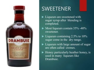 SWEETENER
 Liqueurs are sweetened with
sugar syrup after blending is
completed.
 Most liqueurs contain 35% -40%
sweetener.
 Liqueurs containing 2.5% to 10%
sugar come in the dry range.
 Liqueurs with large amount of sugar
are often called cremes.
 Honey particularly heather honey, is
used in many liqueurs like
Drambuie.
 