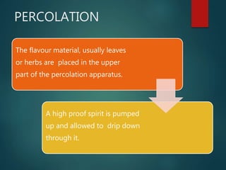 PERCOLATION
The flavour material, usually leaves
or herbs are placed in the upper
part of the percolation apparatus.
A high proof spirit is pumped
up and allowed to drip down
through it.
 