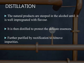 DISTILLATION
 The natural products are steeped in the alcohol until it
is well impregnated with flavour.
 It is then distilled to protect the delicate essences.
 Further purified by rectification to remove
impurities.
 