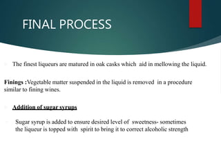 FINAL PROCESS
 The finest liqueurs are matured in oak casks which aid in mellowing the liquid.
Finings :Vegetable matter suspended in the liquid is removed in a procedure
similar to fining wines.
 Addition of sugar syrups
 Sugar syrup is added to ensure desired level of sweetness- sometimes
the liqueur is topped with spirit to bring it to correct alcoholic strength
 