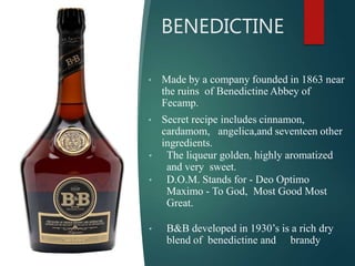BENEDICTINE
• Made by a company founded in 1863 near
the ruins of Benedictine Abbey of
Fecamp.
• Secret recipe includes cinnamon,
cardamom, angelica,and seventeen other
ingredients.
• The liqueur golden, highly aromatized
and very sweet.
• D.O.M. Stands for - Deo Optimo
Maximo - To God, Most Good Most
Great.
• B&B developed in 1930’s is a rich dry
blend of benedictine and brandy
 
