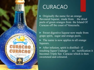 CURACAO
 Originally the name for an orange
flavoured liqueur, made from the dried
peels of green oranges from the Island Of
Curacao off the coast of Venezuela.
 Sweet digestive liqueur now made from
grape spirit, sugar and orange peels.
 The name is now applies to all orange
liqueurs.
 After infusion, spirit is distilled - if
resulting liquor Undergo es rectification it
becomes Triple Sec Curacao which is then
sweetened and coloured.
 