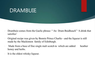 DRAMBUIE
 Drambuie comes from the Gaelic phrase- “ An Dram Buidheach” ‘A drink that
satisfies’
 Original recipe was given by Bonnie Prince Charlie - and the liqueur is still
made by the Mackinnon family of Edinburgh.
 Made from a base of fine single malt scotch to which are added heather
honey and herbs.
 It is the oldest whisky liqueur.
 