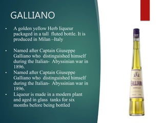 GALLIANO
• A golden yellow Herb liqueur
packaged in a tall fluted bottle. It is
produced in Milan –Italy
• Named after Captain Giuseppe
Galliano who distinguished himself
during the Italian- Abyssinian war in
1896.
• Named after Captain Giuseppe
Galliano who distinguished himself
during the Italian- Abyssinian war in
1896.
• Liqueur is made in a modern plant
and aged in glass tanks for six
months before being bottled
 