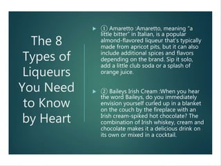 The 8
Types of
Liqueurs
You Need
to Know
by Heart
 ① Amaretto :Amaretto, meaning “a
little bitter” in Italian, is a popular
almond-flavored liqueur that’s typically
made from apricot pits, but it can also
include additional spices and flavors
depending on the brand. Sip it solo,
add a little club soda or a splash of
orange juice.
 ② Baileys Irish Cream :When you hear
the word Baileys, do you immediately
envision yourself curled up in a blanket
on the couch by the fireplace with an
Irish cream-spiked hot chocolate? The
combination of Irish whiskey, cream and
chocolate makes it a delicious drink on
its own or mixed in a cocktail.
 