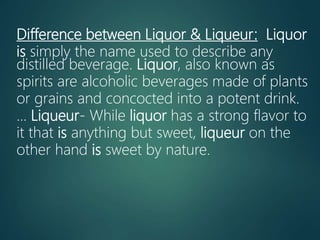 Difference between Liquor & Liqueur: Liquor
is simply the name used to describe any
distilled beverage. Liquor, also known as
spirits are alcoholic beverages made of plants
or grains and concocted into a potent drink.
... Liqueur- While liquor has a strong flavor to
it that is anything but sweet, liqueur on the
other hand is sweet by nature.
 