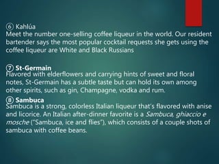 ⑥ Kahlúa
Meet the number one-selling coffee liqueur in the world. Our resident
bartender says the most popular cocktail requests she gets using the
coffee liqueur are White and Black Russians
⑦ St-Germain
Flavored with elderflowers and carrying hints of sweet and floral
notes, St-Germain has a subtle taste but can hold its own among
other spirits, such as gin, Champagne, vodka and rum.
⑧ Sambuca
Sambuca is a strong, colorless Italian liqueur that’s flavored with anise
and licorice. An Italian after-dinner favorite is a Sambuca, ghiaccio e
mosche (“Sambuca, ice and flies”), which consists of a couple shots of
sambuca with coffee beans.
 