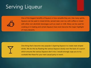 Serving Liqueur
One of the biggest benefits of liqueurs is how versatile they are. Like many spirits,
liqueurs can be used in mixed drinks, served neat, over ice, with coffee or mixed
with other non-alcoholic beverages such as cream or milk. Many can be used for
cooking or in baking and certain liqueurs have even become the major highlight
of many desserts.
One thing that’s become very popular is layering liqueurs to create neat striped
drinks. We do this by floating the various liqueurs slowly over the back of a spoon
which ensures the various liqueurs don’t mix. I would strongly urge you to try
cocktails like these for your next casual party or event.
 