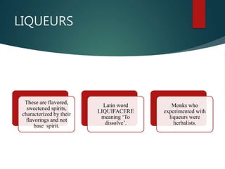 LIQUEURS
These are flavored,
sweetened spirits,
characterized by their
flavorings and not
base spirit.
Latin word
LIQUIFACERE
meaning ‘To
dissolve’.
Monks who
experimented with
liqueurs were
herbalists.
 