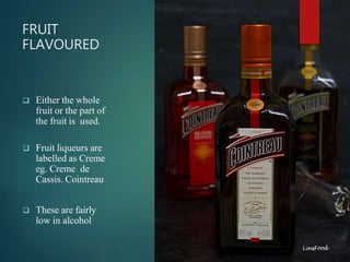FRUIT
FLAVOURED
 Either the whole
fruit or the part of
the fruit is used.
 Fruit liqueurs are
labelled as Creme
eg. Creme de
Cassis. Cointreau
 These are fairly
low in alcohol
 