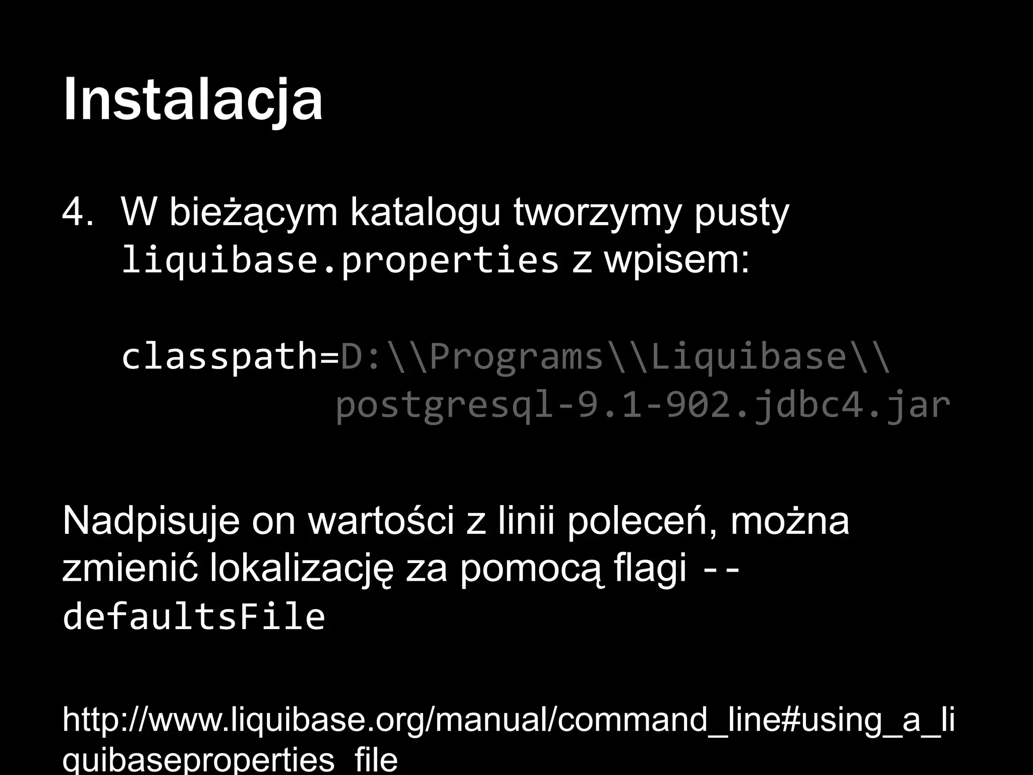 Instalacja
4. W bieżącym katalogu tworzymy pusty
liquibase.properties z wpisem:
classpath=D:ProgramsLiquibase
postgresql-9.1-902.jdbc4.jar
Nadpisuje on wartości z linii poleceń, można
zmienić lokalizację za pomocą flagi -defaultsFile
http://www.liquibase.org/manual/command_line#using_a_li
quibaseproperties_file

 