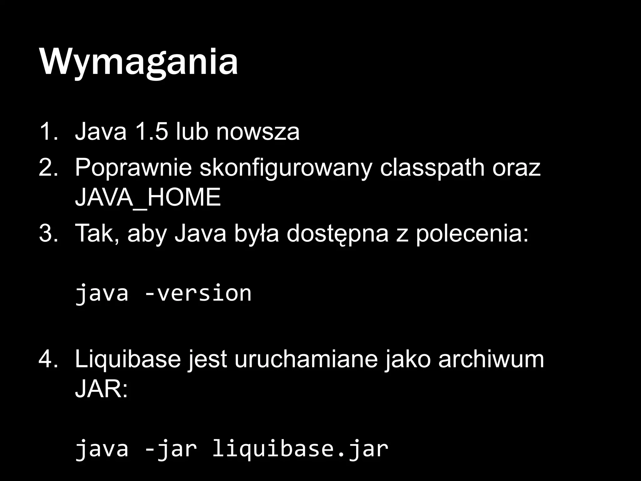 Wymagania
1. Java 1.5 lub nowsza
2. Poprawnie skonfigurowany classpath oraz
JAVA_HOME
3. Tak, aby Java była dostępna z polecenia:
java -version
4. Liquibase jest uruchamiane jako archiwum
JAR:
java -jar liquibase.jar

 