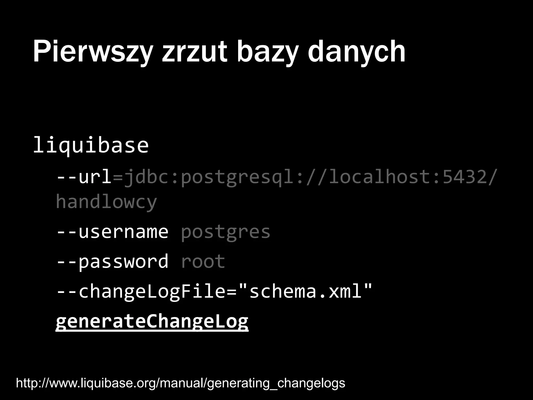 Pierwszy zrzut bazy danych
liquibase
--url=jdbc:postgresql://localhost:5432/
handlowcy
--username postgres
--password root
--changeLogFile="schema.xml"
generateChangeLog
http://www.liquibase.org/manual/generating_changelogs

 