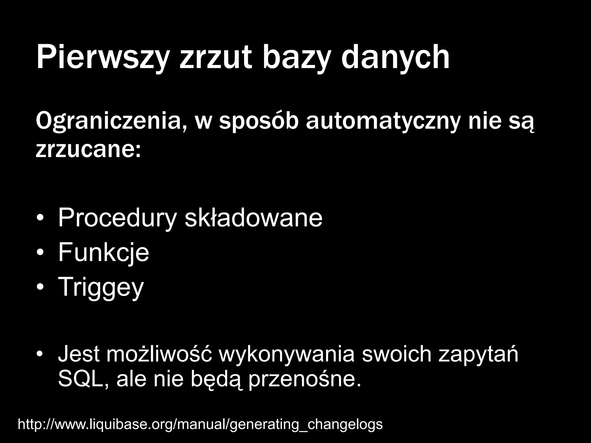 Pierwszy zrzut bazy danych
Ograniczenia, w sposób automatyczny nie są
zrzucane:
• Procedury składowane
• Funkcje
• Triggey
• Jest możliwość wykonywania swoich zapytań
SQL, ale nie będą przenośne.
http://www.liquibase.org/manual/generating_changelogs

 