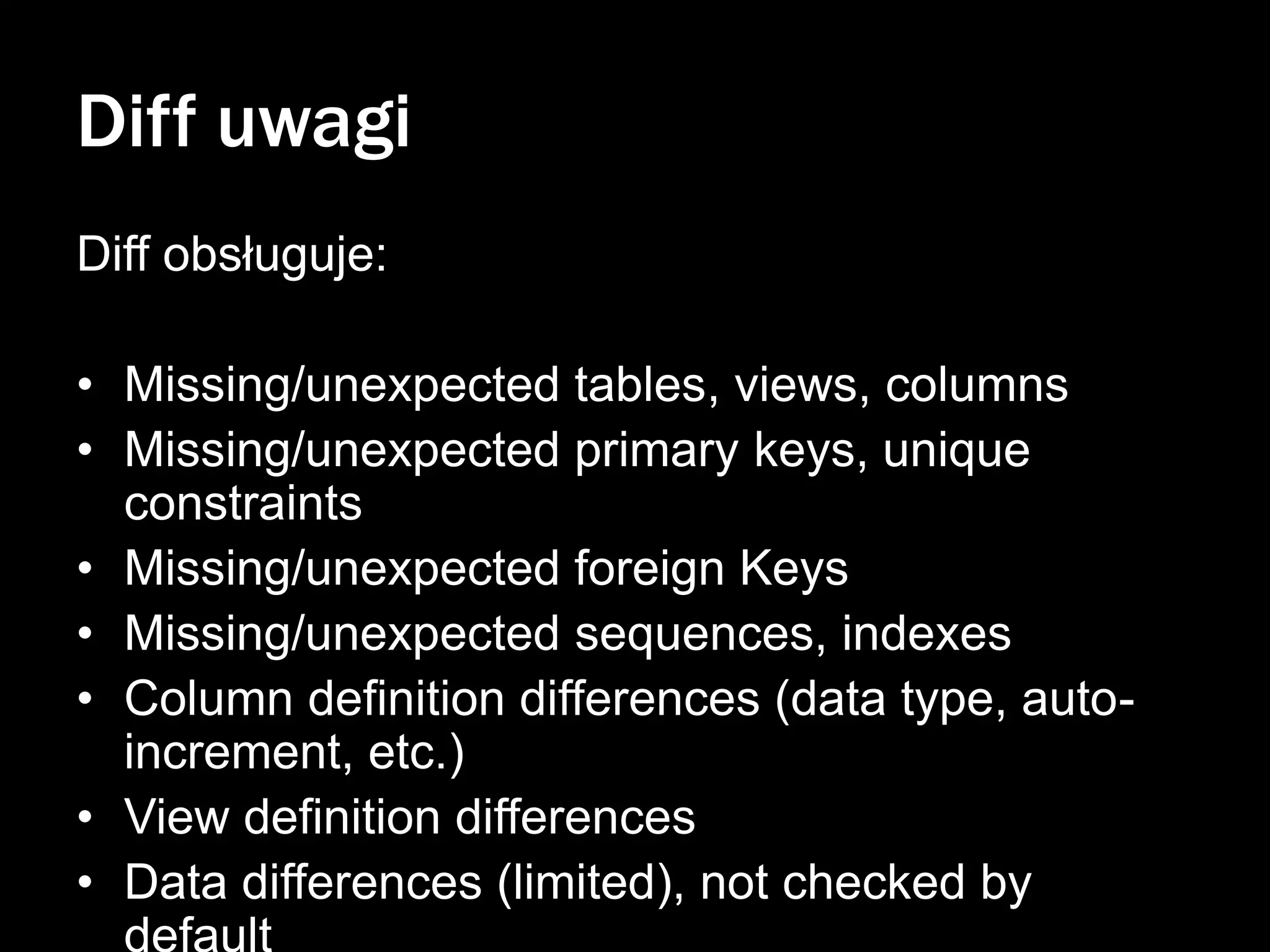 Diff uwagi
Diff obsługuje:
• Missing/unexpected tables, views, columns
• Missing/unexpected primary keys, unique
constraints
• Missing/unexpected foreign Keys
• Missing/unexpected sequences, indexes
• Column definition differences (data type, autoincrement, etc.)
• View definition differences
• Data differences (limited), not checked by
default

 