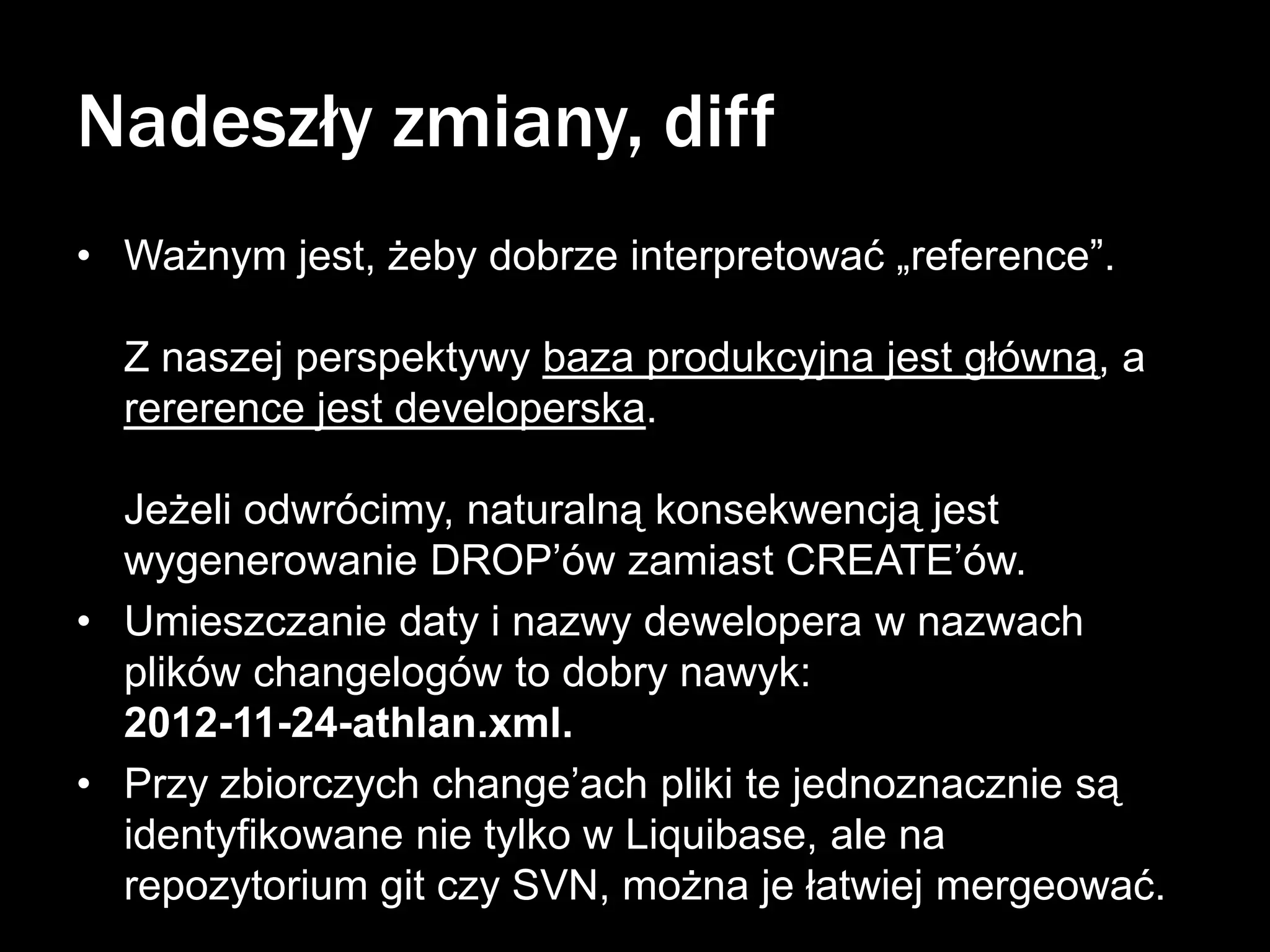Nadeszły zmiany, diff
• Ważnym jest, żeby dobrze interpretować „reference”.
Z naszej perspektywy baza produkcyjna jest główną, a
rererence jest developerska.
Jeżeli odwrócimy, naturalną konsekwencją jest
wygenerowanie DROP’ów zamiast CREATE’ów.
• Umieszczanie daty i nazwy dewelopera w nazwach
plików changelogów to dobry nawyk:
2012-11-24-athlan.xml.
• Przy zbiorczych change’ach pliki te jednoznacznie są
identyfikowane nie tylko w Liquibase, ale na
repozytorium git czy SVN, można je łatwiej mergeować.

 