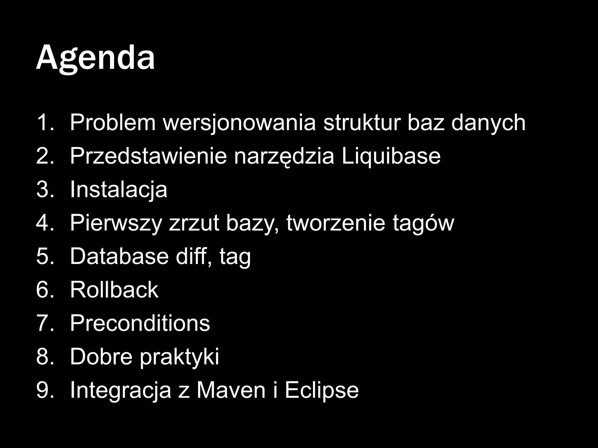 Agenda
1.
2.
3.
4.
5.
6.
7.
8.
9.

Problem wersjonowania struktur baz danych
Przedstawienie narzędzia Liquibase
Instalacja
Pierwszy zrzut bazy, tworzenie tagów
Database diff, tag
Rollback
Preconditions
Dobre praktyki
Integracja z Maven i Eclipse

 