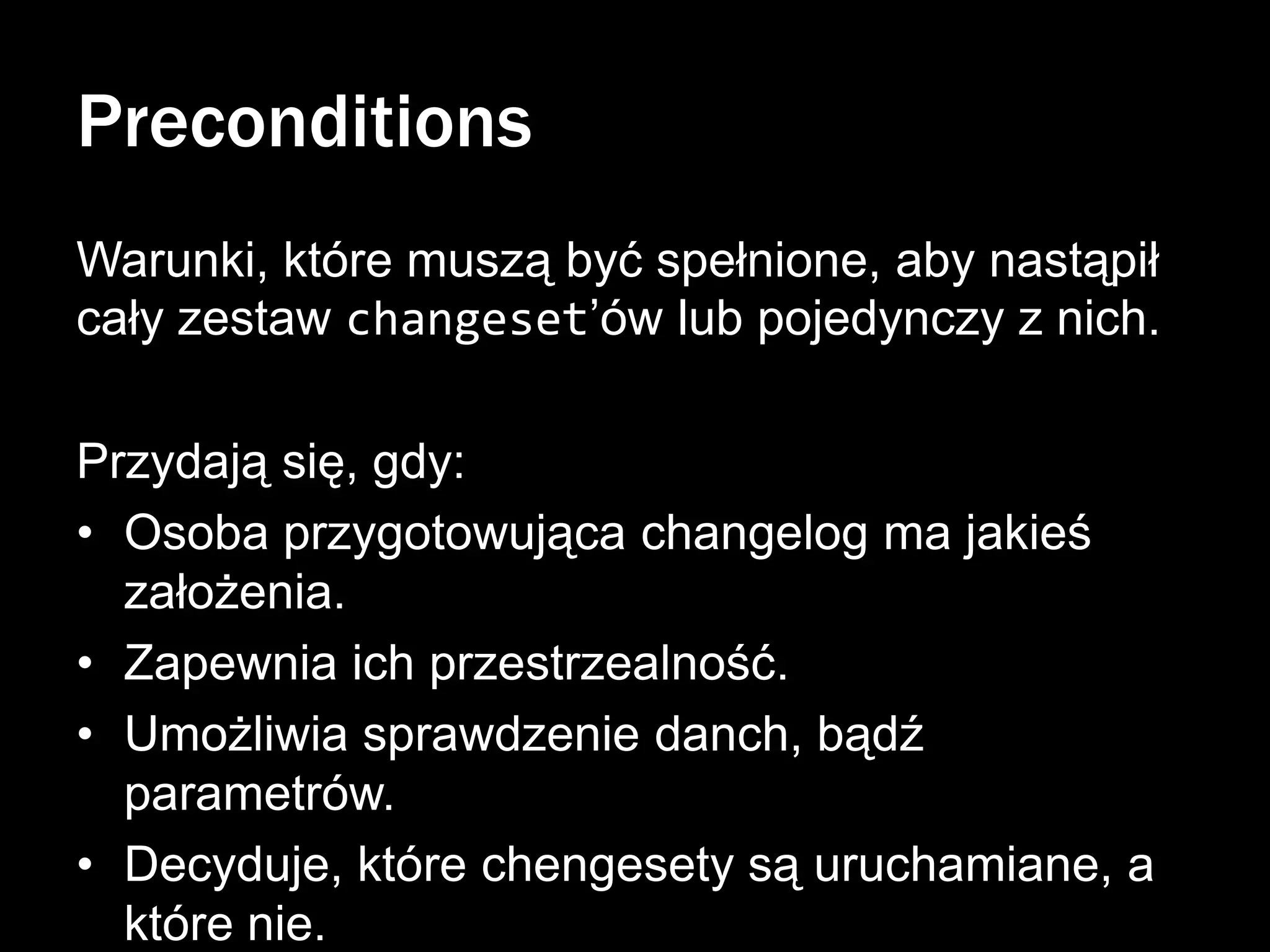 Preconditions
Warunki, które muszą być spełnione, aby nastąpił
cały zestaw changeset’ów lub pojedynczy z nich.
Przydają się, gdy:
• Osoba przygotowująca changelog ma jakieś
założenia.
• Zapewnia ich przestrzealność.
• Umożliwia sprawdzenie danch, bądź
parametrów.
• Decyduje, które chengesety są uruchamiane, a
które nie.

 