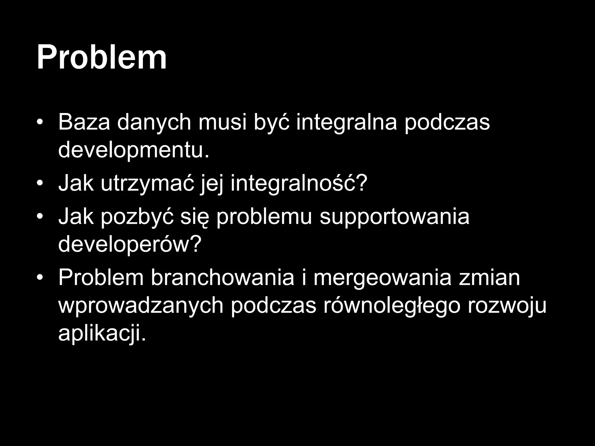 Problem
• Baza danych musi być integralna podczas
developmentu.
• Jak utrzymać jej integralność?
• Jak pozbyć się problemu supportowania
developerów?
• Problem branchowania i mergeowania zmian
wprowadzanych podczas równoległego rozwoju
aplikacji.

 