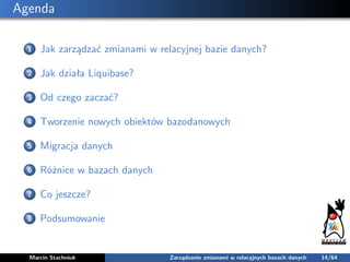 Agenda
1 Jak zarządzać zmianami w relacyjnej bazie danych?
2 Jak działa Liquibase?
3 Od czego zaczać?
4 Tworzenie nowych o...