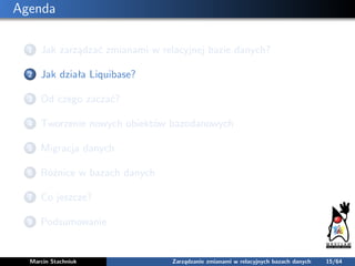 Agenda
1 Jak zarządzać zmianami w relacyjnej bazie danych?
2 Jak działa Liquibase?
3 Od czego zaczać?
4 Tworzenie nowych o...