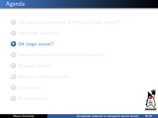 Agenda
1 Jak zarządzać zmianami w relacyjnej bazie danych?
2 Jak działa Liquibase?
3 Od czego zaczać?
4 Tworzenie nowych o...