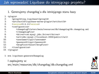 Jak wprowadzić Liquibase do istniejącego projektu?
1. Generujemy changelog’a dla istniejącego stanu bazy
1: <plugin>
2: <g...