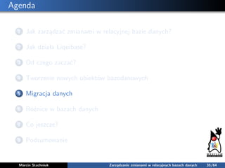 Agenda
1 Jak zarządzać zmianami w relacyjnej bazie danych?
2 Jak działa Liquibase?
3 Od czego zaczać?
4 Tworzenie nowych o...