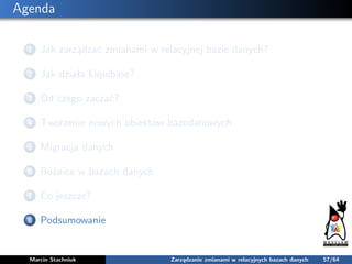Agenda
1 Jak zarządzać zmianami w relacyjnej bazie danych?
2 Jak działa Liquibase?
3 Od czego zaczać?
4 Tworzenie nowych o...
