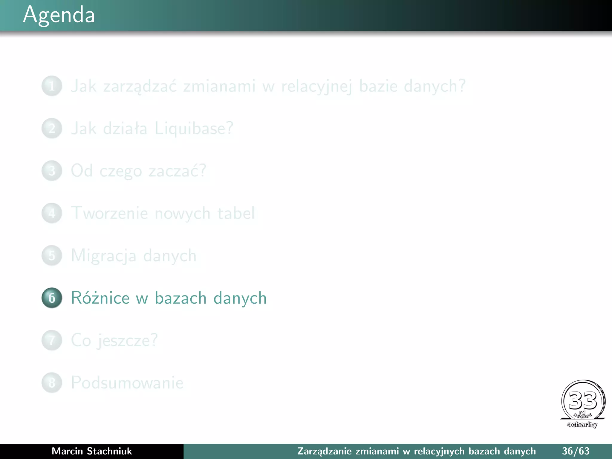 Agenda
1 Jak zarządzać zmianami w relacyjnej bazie danych?
2 Jak działa Liquibase?
3 Od czego zaczać?
4 Tworzenie nowych tabel
5 Migracja danych
6 Różnice w bazach danych
7 Co jeszcze?
8 Podsumowanie
Marcin Stachniuk Zarządzanie zmianami w relacyjnych bazach danych 36/63
 