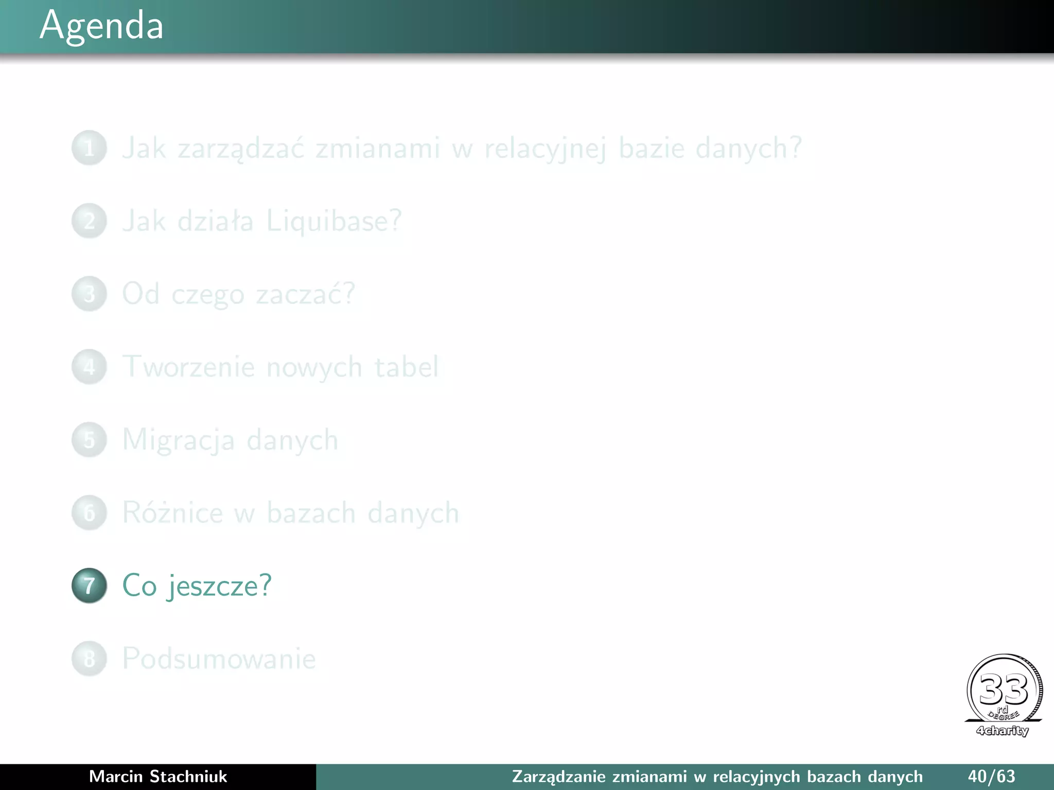 Agenda
1 Jak zarządzać zmianami w relacyjnej bazie danych?
2 Jak działa Liquibase?
3 Od czego zaczać?
4 Tworzenie nowych tabel
5 Migracja danych
6 Różnice w bazach danych
7 Co jeszcze?
8 Podsumowanie
Marcin Stachniuk Zarządzanie zmianami w relacyjnych bazach danych 40/63
 