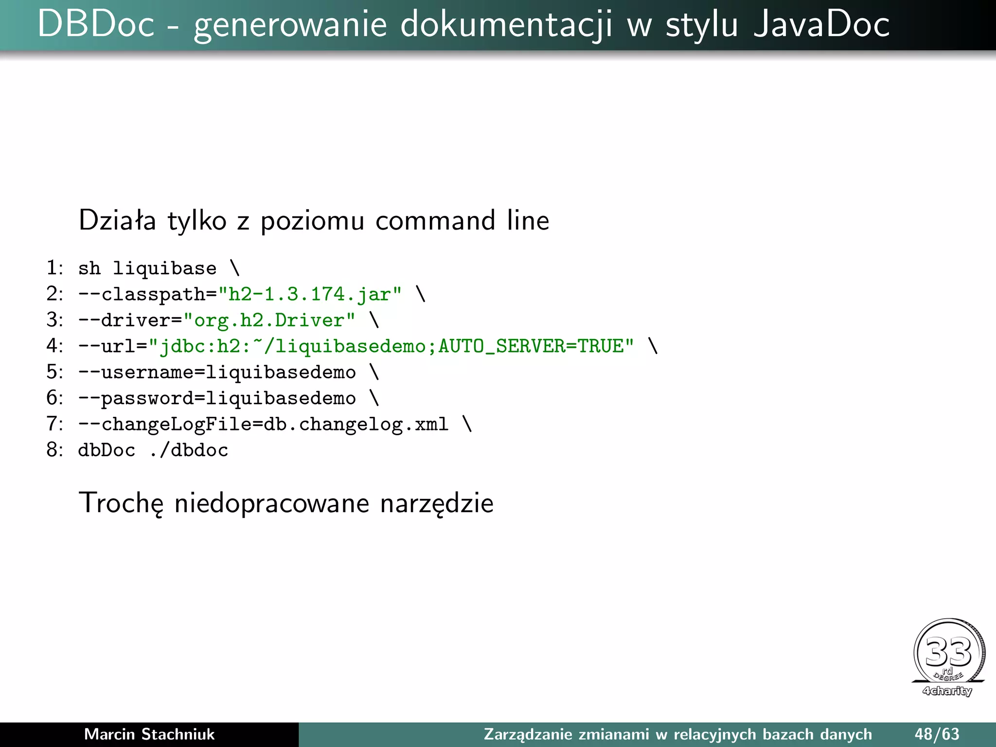 DBDoc - generowanie dokumentacji w stylu JavaDoc
Działa tylko z poziomu command line
1: sh liquibase 
2: --classpath="h2-1.3.174.jar" 
3: --driver="org.h2.Driver" 
4: --url="jdbc:h2:~/liquibasedemo;AUTO_SERVER=TRUE" 
5: --username=liquibasedemo 
6: --password=liquibasedemo 
7: --changeLogFile=db.changelog.xml 
8: dbDoc ./dbdoc
Trochę niedopracowane narzędzie
Marcin Stachniuk Zarządzanie zmianami w relacyjnych bazach danych 48/63
 