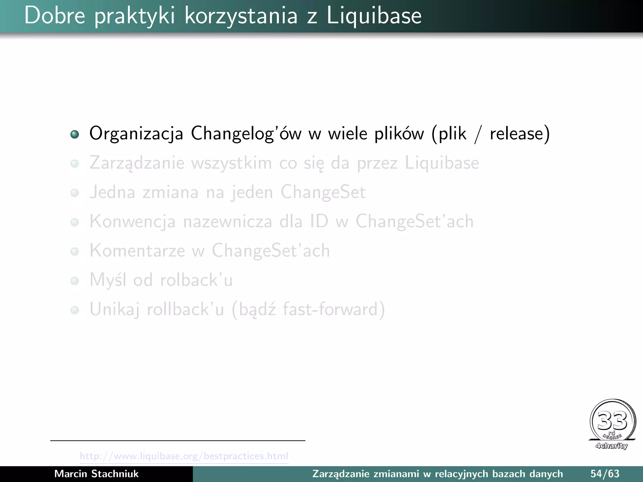 Dobre praktyki korzystania z Liquibase
Organizacja Changelog’ów w wiele plików (plik / release)
Zarządzanie wszystkim co się da przez Liquibase
Jedna zmiana na jeden ChangeSet
Konwencja nazewnicza dla ID w ChangeSet’ach
Komentarze w ChangeSet’ach
Myśl od rolback’u
Unikaj rollback’u (bądź fast-forward)
http://www.liquibase.org/bestpractices.html
Marcin Stachniuk Zarządzanie zmianami w relacyjnych bazach danych 54/63
 