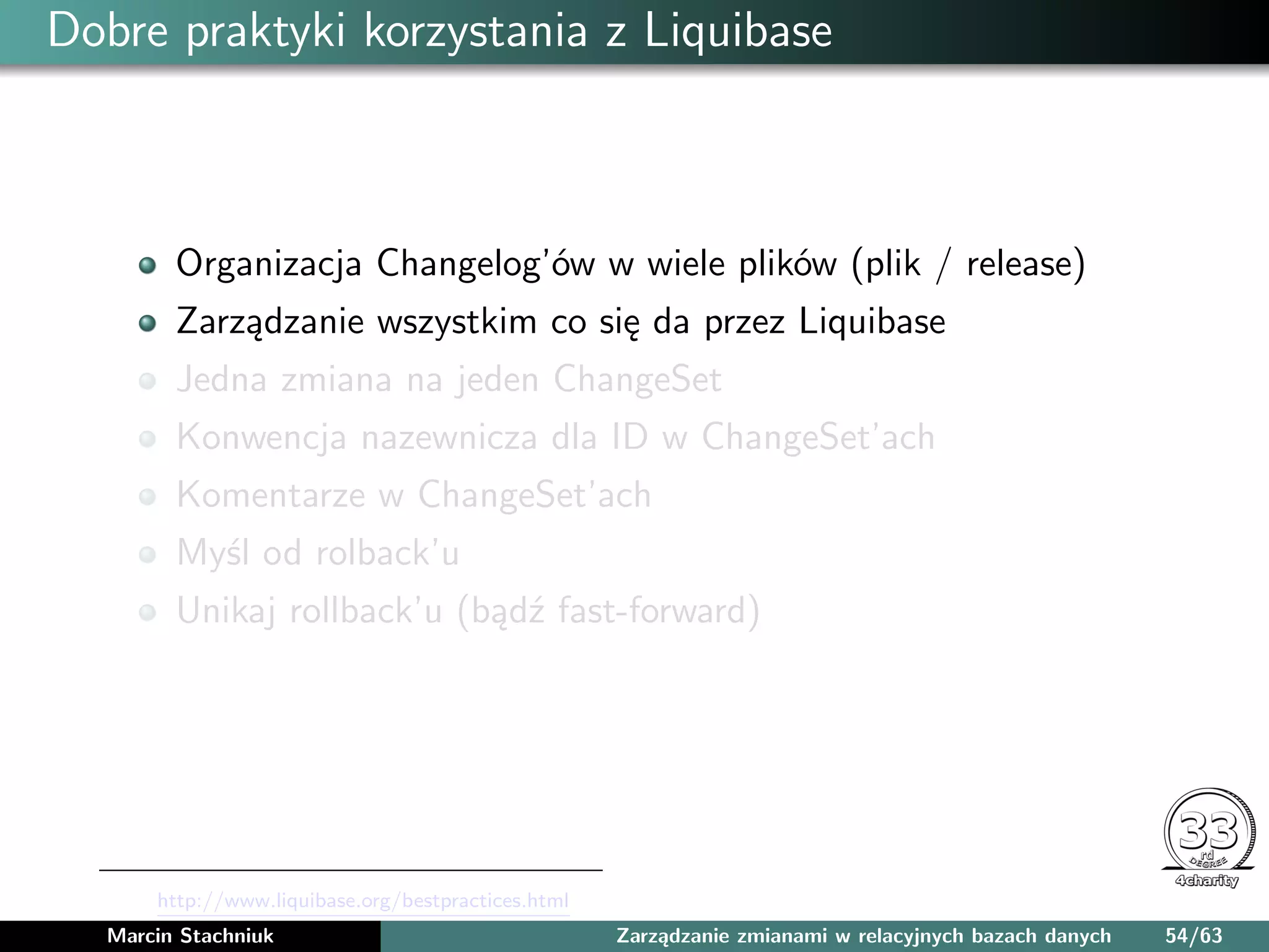 Dobre praktyki korzystania z Liquibase
Organizacja Changelog’ów w wiele plików (plik / release)
Zarządzanie wszystkim co się da przez Liquibase
Jedna zmiana na jeden ChangeSet
Konwencja nazewnicza dla ID w ChangeSet’ach
Komentarze w ChangeSet’ach
Myśl od rolback’u
Unikaj rollback’u (bądź fast-forward)
http://www.liquibase.org/bestpractices.html
Marcin Stachniuk Zarządzanie zmianami w relacyjnych bazach danych 54/63
 