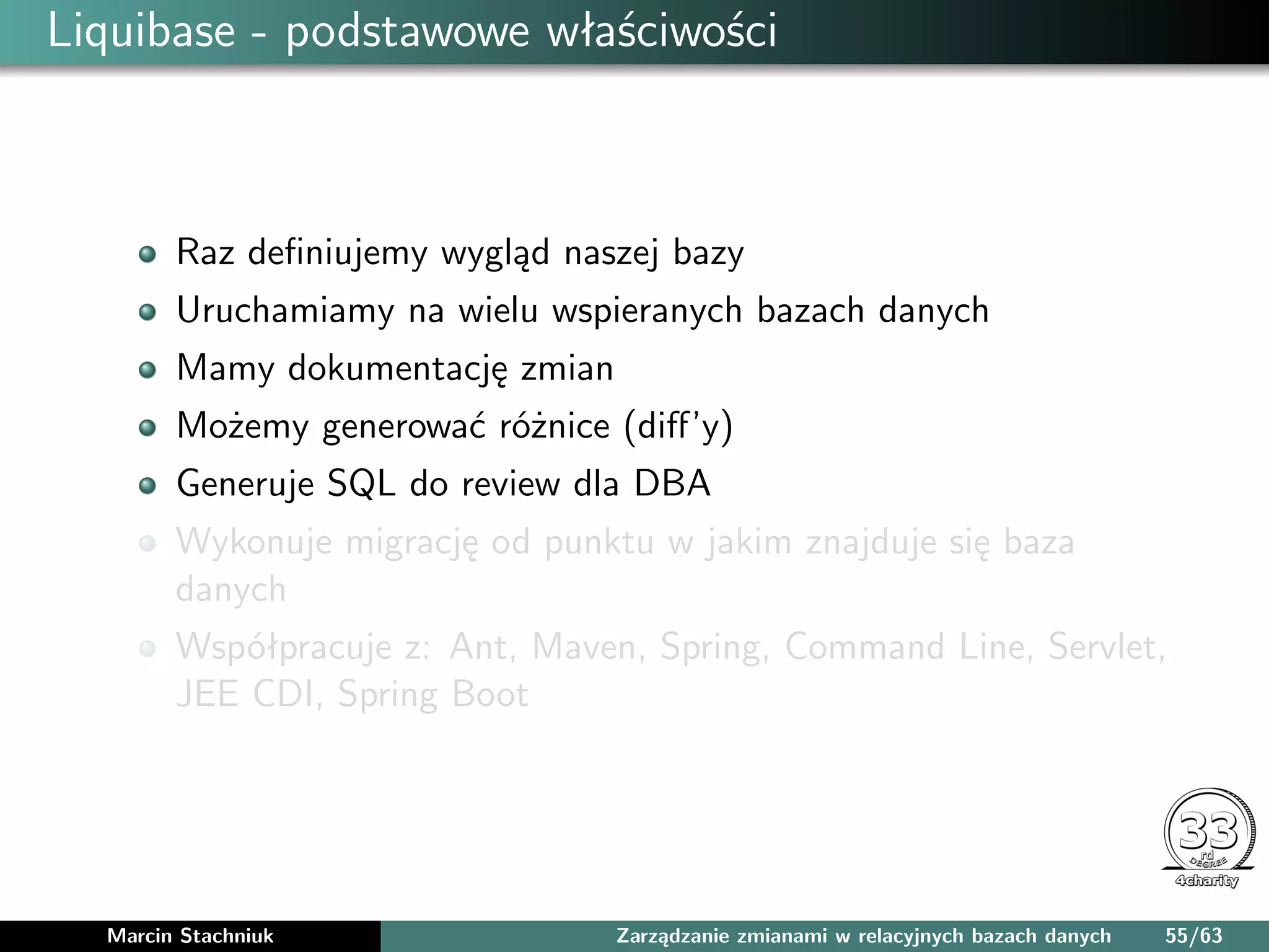 Liquibase - podstawowe właściwości
Raz deﬁniujemy wygląd naszej bazy
Uruchamiamy na wielu wspieranych bazach danych
Mamy dokumentację zmian
Możemy generować różnice (diﬀ’y)
Generuje SQL do review dla DBA
Wykonuje migrację od punktu w jakim znajduje się baza
danych
Współpracuje z: Ant, Maven, Spring, Command Line, Servlet,
JEE CDI, Spring Boot
Marcin Stachniuk Zarządzanie zmianami w relacyjnych bazach danych 55/63
 