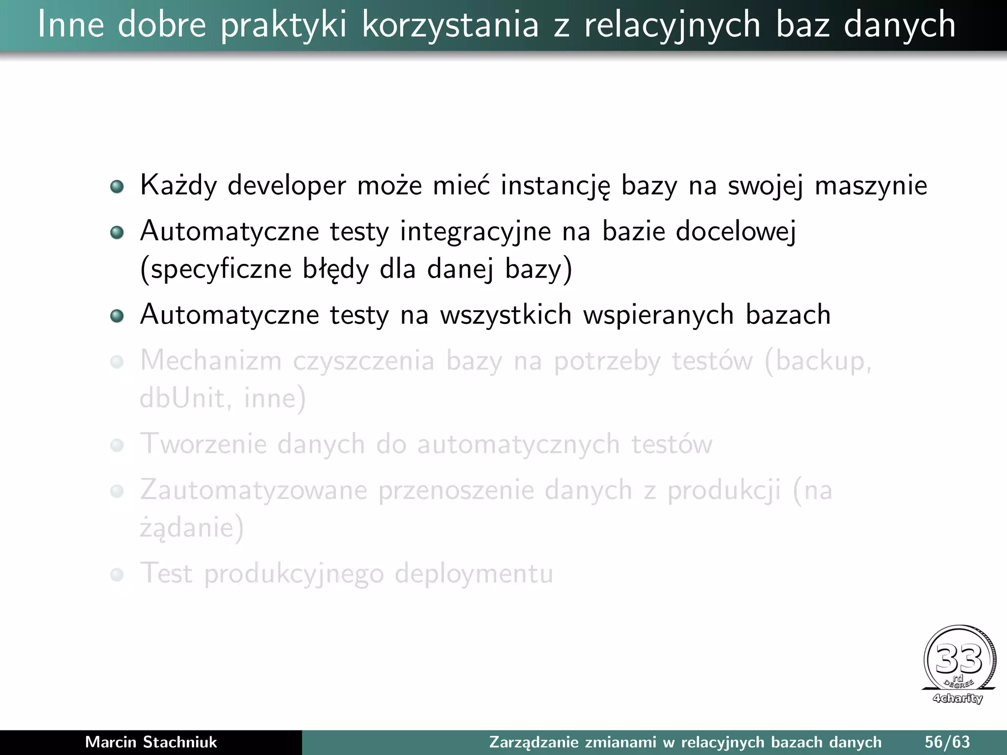 Inne dobre praktyki korzystania z relacyjnych baz danych
Każdy developer może mieć instancję bazy na swojej maszynie
Automatyczne testy integracyjne na bazie docelowej
(specyﬁczne błędy dla danej bazy)
Automatyczne testy na wszystkich wspieranych bazach
Mechanizm czyszczenia bazy na potrzeby testów (backup,
dbUnit, inne)
Tworzenie danych do automatycznych testów
Zautomatyzowane przenoszenie danych z produkcji (na
żądanie)
Test produkcyjnego deploymentu
Marcin Stachniuk Zarządzanie zmianami w relacyjnych bazach danych 56/63
 