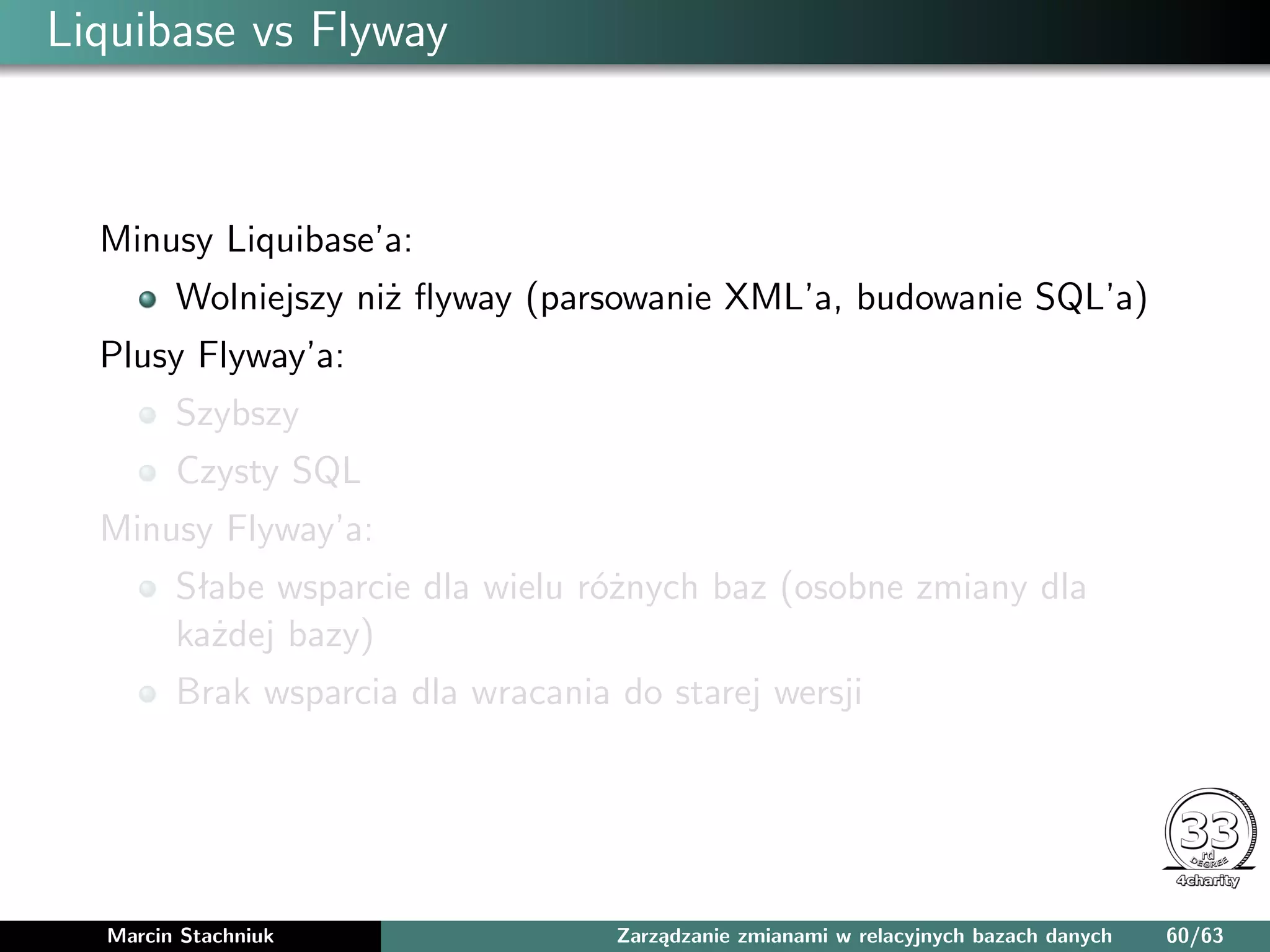 Liquibase vs Flyway
Minusy Liquibase’a:
Wolniejszy niż ﬂyway (parsowanie XML’a, budowanie SQL’a)
Plusy Flyway’a:
Szybszy
Czysty SQL
Minusy Flyway’a:
Słabe wsparcie dla wielu różnych baz (osobne zmiany dla
każdej bazy)
Brak wsparcia dla wracania do starej wersji
Marcin Stachniuk Zarządzanie zmianami w relacyjnych bazach danych 60/63
 