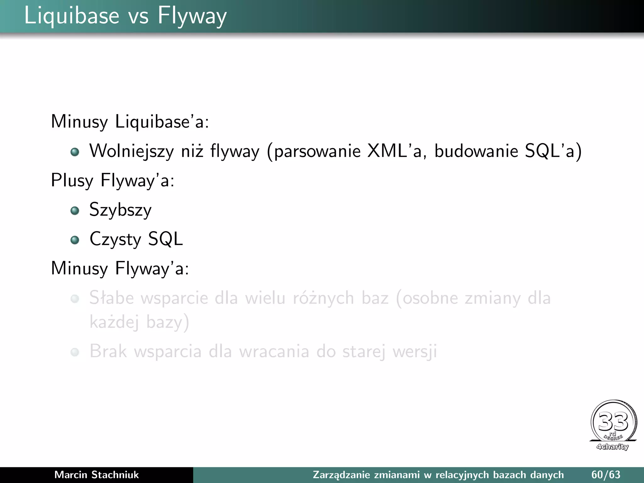 Liquibase vs Flyway
Minusy Liquibase’a:
Wolniejszy niż ﬂyway (parsowanie XML’a, budowanie SQL’a)
Plusy Flyway’a:
Szybszy
Czysty SQL
Minusy Flyway’a:
Słabe wsparcie dla wielu różnych baz (osobne zmiany dla
każdej bazy)
Brak wsparcia dla wracania do starej wersji
Marcin Stachniuk Zarządzanie zmianami w relacyjnych bazach danych 60/63
 