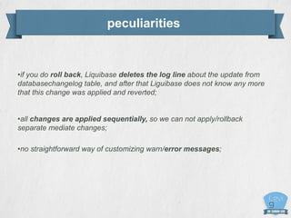 peculiarities
•if you do roll back, Liquibase deletes the log line about the update from
databasechangelog table, and after that Liguibase does not know any more
that this change was applied and reverted;
•all changes are applied sequentially, so we can not apply/rollback
separate mediate changes;
•no straightforward way of customizing warn/error messages;
 