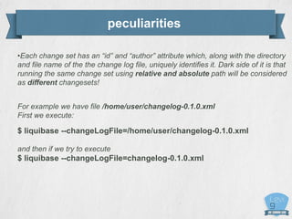 peculiarities
•Each change set has an “id” and “author” attribute which, along with the directory
and file name of the the change log file, uniquely identifies it. Dark side of it is that
running the same change set using relative and absolute path will be considered
as different changesets!
For example we have file /home/user/changelog-0.1.0.xml
First we execute:
$ liquibase --changeLogFile=/home/user/changelog-0.1.0.xml
and then if we try to execute
$ liquibase --changeLogFile=changelog-0.1.0.xml
 
