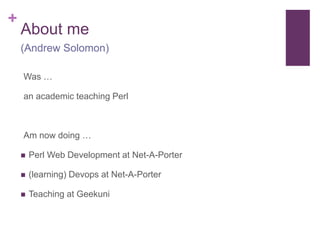+ 
About me 
(Andrew Solomon) 
Was … 
an academic teaching Perl 
Am now doing … 
 Perl Web Development at Net-A-Porter 
 (learning) Devops at Net-A-Porter 
 Teaching at Geekuni 
 
