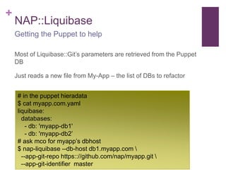 + 
NAP::Liquibase 
Getting the Puppet to help 
Most of Liquibase::Git’s parameters are retrieved from the Puppet 
DB 
Just reads a new file from My-App – the list of DBs to refactor 
# in the puppet hieradata 
$ cat myapp.com.yaml 
liquibase: 
databases: 
- db: 'myapp-db1' 
- db: 'myapp-db2’ 
# ask mco for myapp’s dbhost 
$ nap-liquibase --db-host db1.myapp.com  
--app-git-repo https:://github.com/nap/myapp.git  
--app-git-identifier master 
 