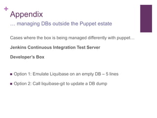 + 
Appendix 
… managing DBs outside the Puppet estate 
Cases where the box is being managed differently with puppet… 
Jenkins Continuous Integration Test Server 
Developer’s Box 
 Option 1: Emulate Liquibase on an empty DB – 5 lines 
 Option 2: Call liquibase-git to update a DB dump 
 