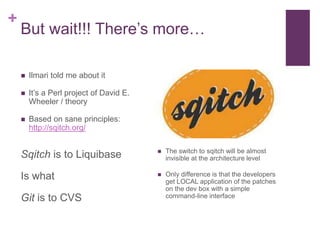 + 
But wait!!! There’s more… 
 Ilmari told me about it 
 It’s a Perl project of David E. 
Wheeler / theory 
 Based on sane principles: 
http://sqitch.org/ 
Sqitch is to Liquibase 
Is what 
Git is to CVS 
 The switch to sqitch will be almost 
invisible at the architecture level 
 Only difference is that the developers 
get LOCAL application of the patches 
on the dev box with a simple 
command-line interface 
 
